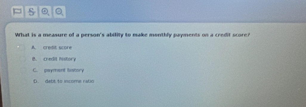 What is a measure of a person's ability to make monthly payments on a credit score?
A. credit score
B. credit history
C. payment history
D. debl to income ratio
