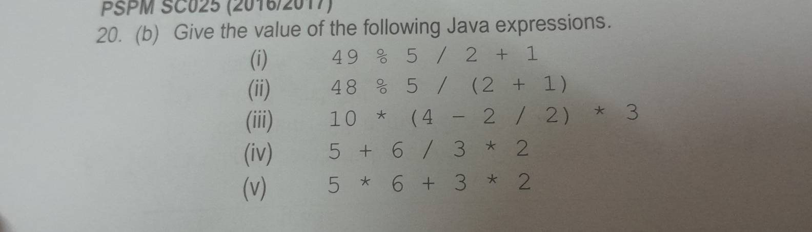 PSPM SC025 (2016/2017) 
20. (b) Give the value of the following Java expressions. 
(i) 49/ 5/2+1
(ii) 48/ 5/(2+1)
(iii) 10*(4-2/2)*3
(iv) 5+6/3*2
(v)
5*6+3*2