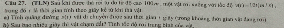 (TLN) Sau khi được thả rơi tự do từ độ cao 100m , một vật rơi xuống với tốc độ v(t)=10t(m/s), 
trong đó t là thời gian tính theo giây kề từ khi thả vật. 
a) Tính quãng đường s(t) vật di chuyển được sau thời gian / giây (trong khoảng thời gian vật đang rơi). 
b) Sau bao nhiêu giây thì vật chạm đất? Tính tốc độ rơi trung bình của vật.