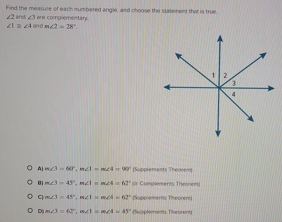 Find the measure of each numbered angle, and choose the statement that is true.
∠ 2 and ∠ 3 are complementary.
∠ 1≌ ∠ 4 and m∠ 2=28°.
A) m∠ 3=60°, m∠ 1=m∠ 4=90° (Supplements Theorem)
B) m∠ 3=45°, m∠ 1=m∠ 4=62° (≅ Complements Theorem)
C) m∠ 3=45°, m∠ 1=m∠ 4=62° (Supplements Theorem)
D) m∠ 3=62°, m∠ 1=m∠ 4=45° (Supplements Theorem)