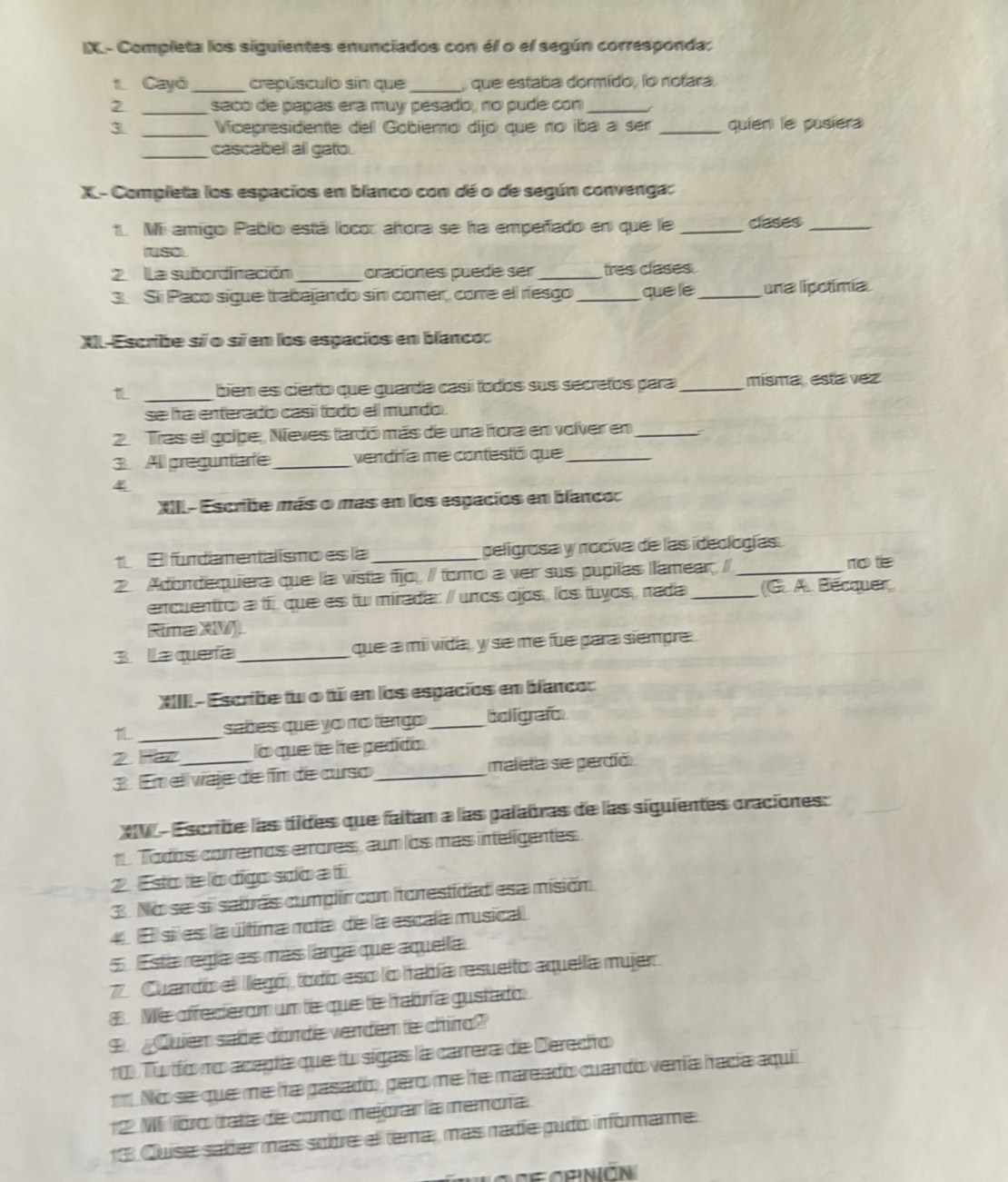 IX- Completa los siguientes enunciados con él o el según corresponda:
1. Cayó_ crepúsculo sín que _ que estaba dormido, lo notara.
2 _saco de papas era muy pesado, no pude con_
3 _Vicepresidente dell Gobiemo dijo que no iba a ser _quien le pusiera
_cascabeil all gato.
X- Completa los espacios en blanco con dé o de según convenga:
1. Mii amigo Pabío está loco: alora se ha empeñado en que le _clases_
uso
2 La subordinación_ oraciones puede ser _tres clases.
3. Sli Paco sigue trabajando sín comer, corre ell resgo _que lie _una lipotimía
XI-Escribe sí o sí em los espacios en blanco:
_
biem es cierto que guardía casíí todos sus secretos para _mísma,  esta vez
se lra enterado casíí todo ell mundo
2. Tras ell golpe, Nieves fardó más de una fora en volver en _:
3. All preguntar _vendría me contestó que_
4
XII- Escribe más o más en los espacios en blanco:
1.El fundamentálismo es la _peligrosa y nociva de las ideologías
2. Adondequiera que la vista fio, / tomo a ver sus pupilas llamear, / _no te
enquentro a tij que es tw mirada: / unos cjos , los tuyos , nada _(G. A. Bécquer
Rima XM
3 laqueía _que a mii vida, y se me fue para siempre
XIIII - Escribe tw o tú em los espacios en blanco:
_
sabes que yo no tengo _boigrafo
2 Hr_ o que te le pedido
3. Em eli vaje de fim de curso_ maleta se perdió
X  - Escribe las tildes que faltam a las palabras de las siguientes craciones:
1 Todos corremos errores, aum los mas inteligentes.
2. E sto tie lo digo solo a ti
3. No se si sabrás cumplir con horestidad esa misión
4  E si es la última nota de la escala musical
5   Esta regía es más larga que aquella
7 Cuardo el llegó todo eso lo había resuelto aquella mujer.
8. Me affecierom um tie que tie hrabóría gustado
9. Quien sabe dorde verden te chiro?
10 Tu tío no acepta que tu sigas la carrera de Derecho
No se que me ha gasado, pero me he mareado cuando venía hadía aquií
12 M foro trata de como mejorar la memoría
13 Quíse saber más sobre el tema, más radíe pudo informarme
lo c  crnión