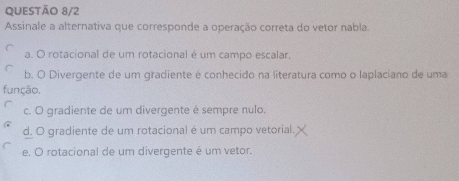 QUESTÃO 8/2
Assinale a alternativa que corresponde a operação correta do vetor nabla.
a. O rotacional de um rotacional é um campo escalar.
b. O Divergente de um gradiente é conhecido na literatura como o laplaciano de uma
função.
c. O gradiente de um divergente é sempre nulo.
d. O gradiente de um rotacional é um campo vetorial.
e. O rotacional de um divergente é um vetor.