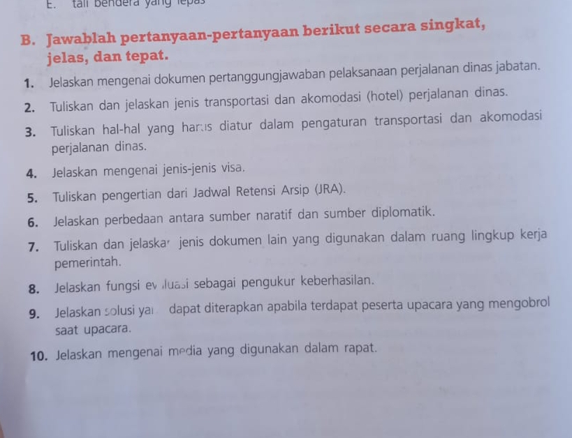 tall bendera yang lepas 
B. Jawablah pertanyaan-pertanyaan berikut secara singkat, 
jelas, dan tepat. 
1. Jelaskan mengenai dokumen pertanggungjawaban pelaksanaan perjalanan dinas jabatan. 
2. Tuliskan dan jelaskan jenis transportasi dan akomodasi (hotel) perjalanan dinas. 
3. Tuliskan hal-hal yang hars diatur dalam pengaturan transportasi dan akomodasi 
perjalanan dinas. 
4. Jelaskan mengenai jenis-jenis visa. 
5. Tuliskan pengertian dari Jadwal Retensi Arsip (JRA). 
6. Jelaskan perbedaan antara sumber naratif dan sumber diplomatik. 
7. Tuliskan dan jelaskar jenis dokumen lain yang digunakan dalam ruang lingkup kerja 
pemerintah. 
8. Jelaskan fungsi evluasi sebagai pengukur keberhasilan. 
9. Jelaskan solusi ya dapat diterapkan apabila terdapat peserta upacara yang mengobrol 
saat upacara. 
10. Jelaskan mengenai media yang digunakan dalam rapat.