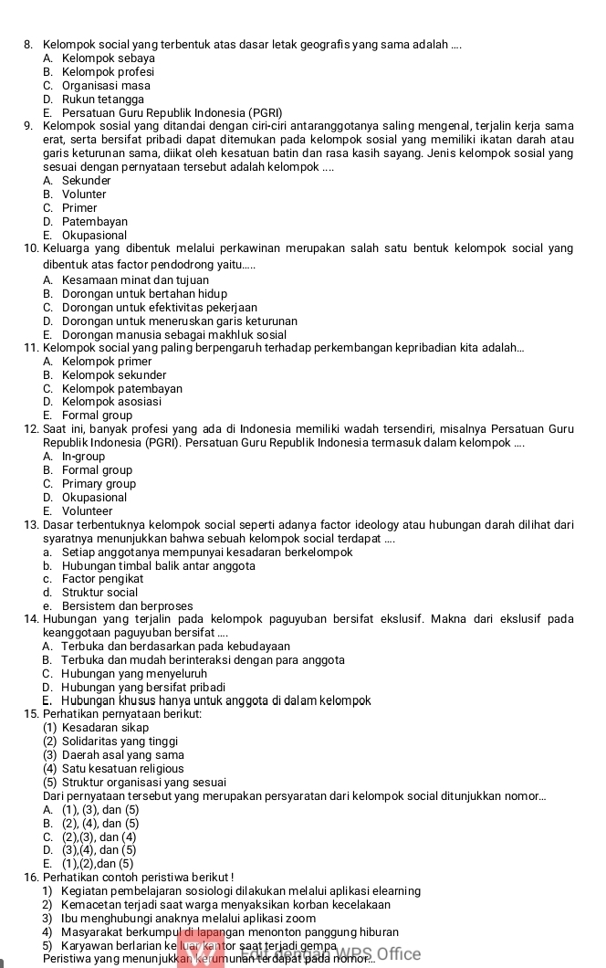 Kelompok social yang terbentuk atas dasar letak geografis yang sama adalah ....
A. Kelompok sebaya
B. Kelompok profesi
C. Organisasi masa
D. Rukun tetangga
E. Persatuan Guru Republik Indonesia (PGRI)
9. Kelompok sosial yang ditandai dengan ciri-ciri antaranggotanya saling mengenal, terjalin kerja sama
erat, serta bersifat pribadi dapat ditemukan pada kelompok sosial yang memiliki ikatan darah atau
garis keturunan sama, diikat oleh kesatuan batin dan rasa kasih sayang. Jenis kelompok sosial yang
sesuai dengan pernyataan tersebut adalah kelompok ....
A. Sekunder
B. Volunter
C. Primer
D. Patembayan
E. Okupasional
10. Keluarga yang dibentuk melalui perkawinan merupakan salah satu bentuk kelompok social yang
dibentuk atas factor pendodrong yaitu.....
A. Kesamaan minat dan tujuan
B. Dorongan untuk bertahan hidup
C. Dorongan untuk efektivitas pekerjaan
D. Dorongan untuk meneruskan garis keturunan
E. Dorongan manusia sebagai makhluk sosial
11. Kelompok social yang paling berpengaruh terhadap perkembangan kepribadian kita adalah...
A. Kelompok primer
B. Kelompok sekunder
C. Kelompok patembayan
D. Kelompok asosiasi
E. Formal group
12. Saat ini, banyak profesi yang ada di Indonesia memiliki wadah tersendiri, misalnya Persatuan Guru
Republik Indonesia (PGRI). Persatuan Guru Republik Indonesia termasuk dalam kelompok ....
A. In-group
B. Formal group
C. Primary group
D. Okupasional
E. Volunteer
13. Dasar terbentuknya kelompok social seperti adanya factor ideology atau hubungan darah dilihat dari
syaratnya menunjukkan bahwa sebuah kelompok social terdapat ....
a. Setiap anggotanya mempunyai kesadaran berkelompok
b. Hubungan timbal balik antar anggota
c. Factor pengikat
d. Struktur social
e. Bersistem dan berproses
14. Hubungan yang terjalin pada kelompok paguyuban bersifat ekslusif. Makna dari ekslusif pada
keanqgotaan paquyuban bersifat ...
A. Terbuka dan berdasarkan pada kebudayaan
B. Terbuka dan mudah berinteraksi dengan para anggota
C. Hubungan yang menyeluruh
D. Hubungan yang bersifat pribadi
E. Hubungan khušus hanya untuk anggota di dalam kelompok
15. Perhatikan pernyataan berikut:
(1) Kesadaran sikap
(2) Solidaritas yang tinggi
(3) Daerah asal yang sama
(4) Satu kesatuan religious
(5) Struktur or ganisasi yang sesuai
Dari pernyataan tersebut yang merupakan persyaratan dari kelompok social ditunjukkan nomor...
A. (1), (3), dan (5)
B. (2), (4), dan (5)
C. (2),(3), dan (4)
D. (3),(4), dan (5)
E. (1),(2),dan (5)
16. Perhatikan contoh peristiwa berikut!
1) Kegiatan pembelajaran sosiologi dilakukan melalui aplikasi elearning
2) Kemacetan terjadi saat warga menyaksikan korban kecelakaan
3) Ibu menghubungi anaknya melalui aplikasi zoom
4) Masyarakat berkumpul di lapangan menonton panggung hiburan
5) Karyawan berlarian ke luar kantor şaat terjadi gempa
Peristiwa yang menunjukkan kerumunan terdapat bada nomon. Office