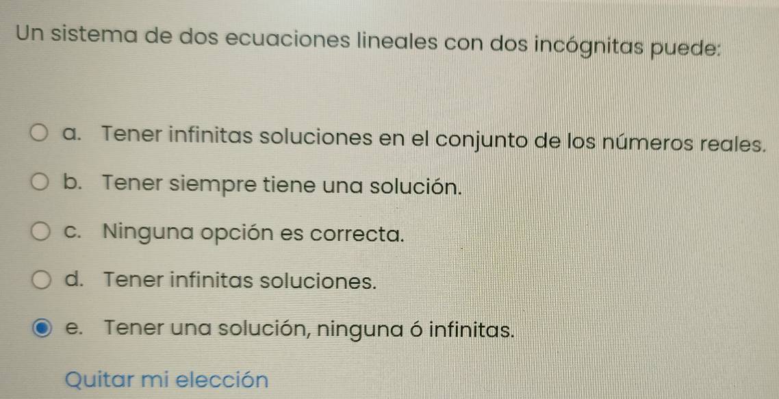 Un sistema de dos ecuaciones lineales con dos incógnitas puede:
a. Tener infinitas soluciones en el conjunto de los números reales.
b. Tener siempre tiene una solución.
c. Ninguna opción es correcta.
d. Tener infinitas soluciones.
e. Tener una solución, ninguna ó infinitas.
Quitar mi elección