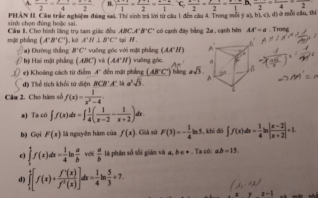 A.  x/2 = y/4 = (z+2)/2 . B. ) (x+1)/1 = (y+1)/2 = (z-2)/1 . C.  (x-1)/2 = (y-1)/2 = (z+2)/1  .D、 frac 2=frac 4=frac 2
PHÀN II. Câu trắc nghiệm đúng sai. Thí sinh trả lời từ câu 1 đến câu 4. Trong mỗi ý a), b), c), d) ở mỗi câu, thí
sinh chọn đúng hoặc sai.
Câu 1. Cho hình lăng trụ tam giác đều ABC.A'B'C' có cạnh đáy bằng 2a, cạnh bên AA'=a. Trong
mặt phẳng (A'B'C') , kè A'H⊥ B'C' tại H .
a) Đường thẳng B'C' vuông góc với mặt phẳng (AA'H)
b) Hai mặt phẳng (ABC) và (AA'H) vuông góc. 
c) Khoảng cách từ điểm A' đến mặt phẳng (AB'C') bǎng asqrt(3).
d) Thể tích khối tứ diện BCB'A' là a^3sqrt(3).
Câu 2. Cho hàm số f(x)= 1/x^2-4 .
a) Ta có ∈t f(x)dx=∈t  1/4 ( 1/x-2 - 1/x+2 )dx.
b) Gọi F(x) là nguyên hàm của f(x) , Giả sử F(3)=- 1/4 ln 5 , khi đó ∈t f(x)dx= 1/4 ln | (x-2)/x+2 |+1.
c) ∈tlimits _3^(4f(x)dx=frac 1)4l n với  a/b  là phân số tối giản và a,b∈^(·). Ta có: a.b=15.
d) ∈tlimits _3^(4[f(x)+frac f'(x))f^2(x)]dx= 1/4 ln  5/3 +7.
x y z· -1 và mặt phà