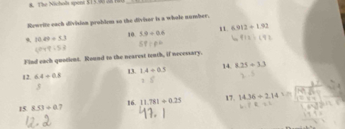 The Nichols spent $15.98 a8 10_ 
Rewrite each division problem so the divisor is a whole number. 
9. 10.49/ 5.3 10. 5.9/ 0.6 11. 6.912+1.92
Find each quotient. Round to the nearest tenth, if necessary. 
12. 6.4/ 0.8 14. 8.25/ 3.3
13. 1.4/ 0.5
17. 
15 8.53/ 0.7 16. 11.781/ 0.25 14.36/ 2.14