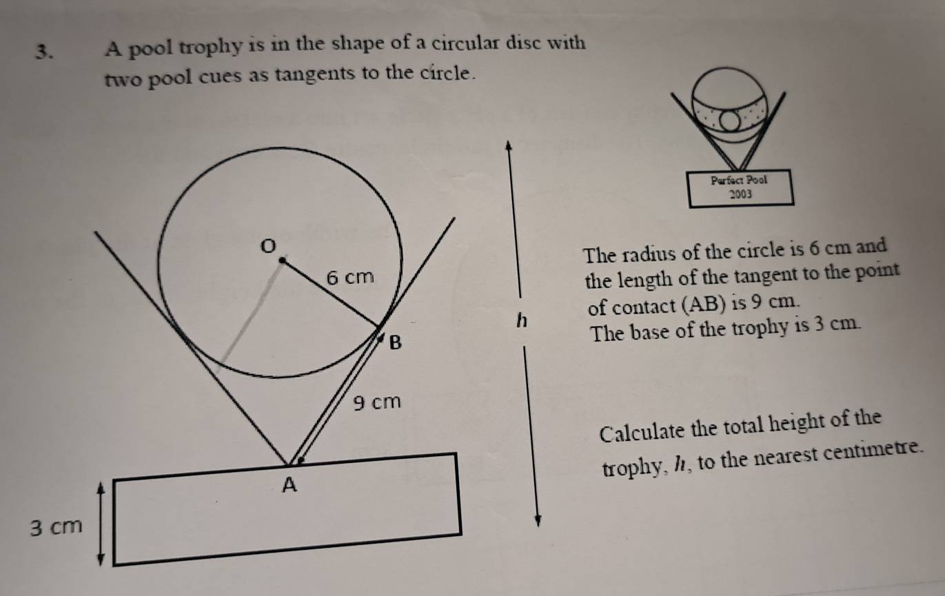 A pool trophy is in the shape of a circular disc with 
two pool cues as tangents to the circle. 
Parfect Pool 
2003 
The radius of the circle is 6 cm and 
the length of the tangent to the point 
of contact (AB) is 9 cm. 
The base of the trophy is 3 cm. 
Calculate the total height of the 
trophy, h, to the nearest centimetre.