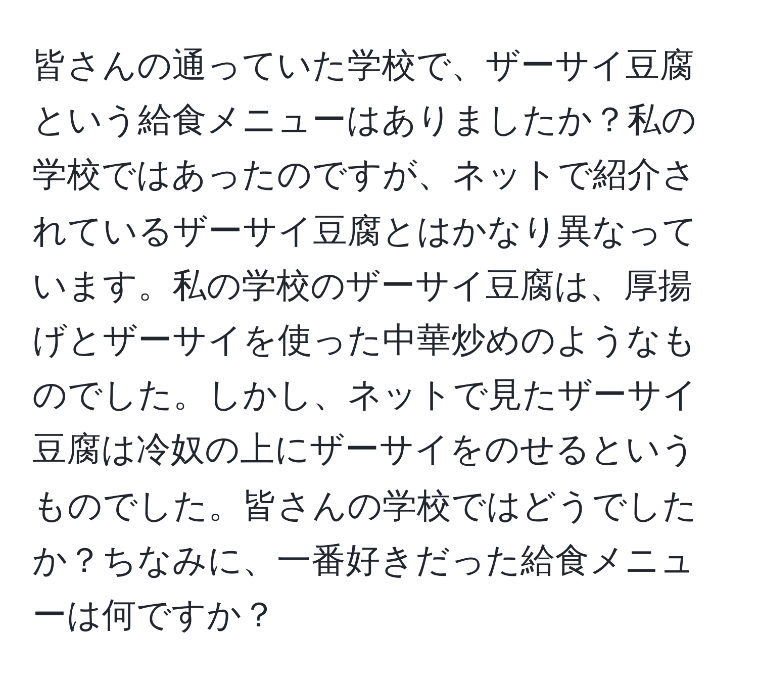 皆さんの通っていた学校で、ザーサイ豆腐という給食メニューはありましたか？私の学校ではあったのですが、ネットで紹介されているザーサイ豆腐とはかなり異なっています。私の学校のザーサイ豆腐は、厚揚げとザーサイを使った中華炒めのようなものでした。しかし、ネットで見たザーサイ豆腐は冷奴の上にザーサイをのせるというものでした。皆さんの学校ではどうでしたか？ちなみに、一番好きだった給食メニューは何ですか？