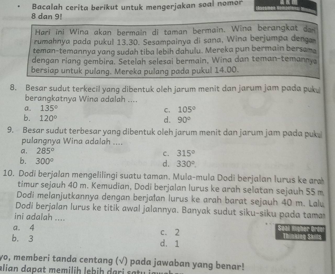 Bacalah cerita berikut untuk mengerjakan soal nomor
Asesmen Kompetensi m
8 dan 9!
Hari ini Wina akan bermain di taman bermain. Wina berangkat dari
rumahnya pada pukul 13.30. Sesampainya di sana, Wina berjumpa dengar
teman-temannya yang sudah tiba lebih dahulu. Mereka pun bermain bersama
dengan riang gembira. Setelah selesai bermain, Wina dan teman-temannya
bersiap untuk pulang. Mereka pulang pada pukul 14.00.
8. Besar sudut terkecil yang dibentuk oleh jarum menit dan jarum jam pada puku
berangkatnya Wina adalah ....
a. 135° C. 105°
b. 120° d. 90°
9. Besar sudut terbesar yang dibentuk oleh jarum menit dan jarum jam pada puku
pulangnya Wina adalah ....
a. 285°
C. 315°
b. 300°
d. 330°.
10. Dodi berjalan mengelilingi suatu taman. Mula-mula Dodi berjalan lurus ke ara
timur sejauh 40 m. Kemudian, Dodi berjalan lurus ke arah selatan sejauh 55 m
Dodi melanjutkannya dengan berjałan lurus ke arah barat sejauh 40 m. Lalu
Dodi berjalan lurus ke titik awal jalannya. Banyak sudut siku-siku pada tama
ini adalah ....
Søal Higher Order
a. 4 c. 2 Thinking Skills
b. 3 d. 1
yo, memberi tanda centang (√) pada jawaban yang benar!
alian dapat memilih lebih dari saty ja w