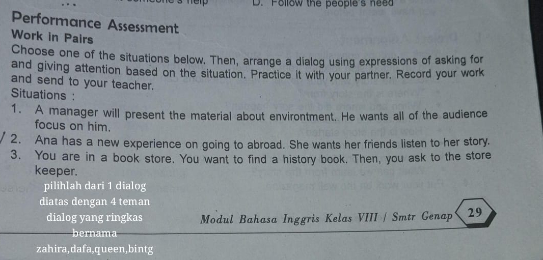 hep D. Follow the people's nee 
Performance Assessment 
Work in Pairs 
Choose one of the situations below. Then, arrange a dialog using expressions of asking for 
and giving attention based on the situation. Practice it with your partner. Record your work 
and send to your teacher. 
Situations : 
1. A manager will present the material about environtment. He wants all of the audience 
focus on him. 
2. Ana has a new experience on going to abroad. She wants her friends listen to her story. 
3. You are in a book store. You want to find a history book. Then, you ask to the store 
keeper. 
pilihlah dari 1 dialog 
diatas dengan 4 teman 
dialog yang ringkas Modul Bahasa Inggris Kelas VIII / Smtr Genap 29 
bernama 
zahira,dafa,queen,bintg