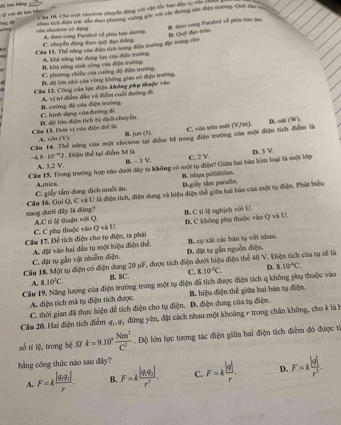 độ lớn bằng frac -q4π varepsilon _0r^2
Cău 10. Cho một electron chuyển động với vận tốc ban đầu vs vào chính gi
* Q với độ lớn bằne
ông độ nhau tích diện trái dầu theo phương vuỡng góc với các đường sức điện trường. Quỹ đạo cho
A. theo cung Parabol về phía bản dương. B. theo cung Parabol về phía bản âm.
ường của electron có đạng
D. Quỹ đạo tròn.
C. chuyền động theo quỹ đạo thắng.
ng Câu 11. Thể năng của điện tích trong điện trường đặc trưng cho
hử
A. khả năng tác dụng lực của điện trường.
B. khả năng sinh công của điện trường.
C. phương chiều của cường độ điện trường.
đ
D. độ lớn nhỏ của vùng không gian có điện trường.
Câu 12. Công của lực điện không phụ thuộc vào
A. vị trí điểm đầu và điểm cuối đường đí.
B. cường độ của điện trường.
C. hình dạng của đường đi.
D. độ lớn điện tích bị dịch chuyển.
Câu 13. Đơn vị của điện thể là:
A. vôn (V). B. jun (J). C. vôn trên mét (V/m). D. oát (W).
Câu 14. Thế năng của một electron tại điểm M trong điện trường của một điện tích điểm là
-4,8· 10^(-19)J. Điện thế tại điểm M là
A. 3,2 V. B. - 3 V. C. 2 V. D. 3 V.
Câu 15. Trong trường hợp nào dưới đây ta không có một tụ điện? Giữa hai bản kim loại là một lớp
B. nhựa pôliêtilen.
A.mica. D.giấy tầm parafin.
C. giấy tầm dung dịch muối ăn.
Câu 16. Gọi Q, C và U là điện tích, điện dung và hiệu điện thế giữa hai bản của một tụ điện. Phát biểu
naog dưới đây là đúng?
A.C tỉ lệ thuận với Q. B. C tỉ lệ nghịch với U.
C. C phụ thuộc vào Q và U. D. C không phụ thuộc vào Q và U.
Câu 17. Để tích điện cho tụ điện, ta phải
A. đặt vào hai đầu tụ một hiệu điện thế. B. cọ xát các bản tụ với nhau.
C. đặt tụ gần vật nhiễm điện. D. đặt tụ gần nguồn điện.
Câu 18. Một tụ điện có điện dung 20 μF, được tích điện dưới hiệu điện thế 40 V. Điện tích của tụ sẽ là
A. 8.10^2C. C. 8.10^(-2)C.
D. 8.10^(-4)C.
B. 8C.
Câu 19. Năng lượng của điện trường trong một tụ điện đã tích được điện tích q không phụ thuộc vào
A. điện tích mà tụ điện tích được. B. hiệu điện thế giữa hai bản tụ điện.
C. thời gian đã thực hiện để tích điện cho tụ điện.  D. điện dung của tụ điện.
Câu 20. Hai điện tích điểm q_1,q_2 đứng yên, đặt cách nhau một khoảng 7 trong chân không, cho k là h
số tỉ lệ, trong hệ SI k=9.10^9 Nm^2/C^2 . Độ lớn lực tương tác điện giữa hai điện tích điểm đó được tí
bằng công thức nào sau đây?
D. F=k |q|/r^2 .
A. F=kfrac |q_1q_2|r.
B. F=kfrac |q_1q_2|r^2.
C. F=k |q|/r .