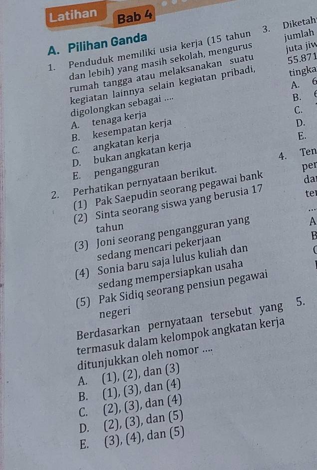 Latihan Bab 4
A. Pilihan Ganda
1. Penduduk memiliki usia kerja (15 tahun 3. Diketah
dan lebih) yang masih sekolah, mengurus jumlah
55.871
rumah tangga atau melaksanakan suatu juta jiw
A. 6
kegiatan lainnya selain kegiatan pribadi, tingka
digolongkan sebagai ....
B.
A. tenaga kerja
C.
B. kesempatan kerja
D.
C. angkatan kerja
E.
D. bukan angkatan kerja
E. pengangguran
per
2. Perhatikan pernyataan berikut. 4. Ten
(1) Pak Saepudin seorang pegawai bank
da
(2) Sinta seorang siswa yang berusia 17
te
tahun
(3) Joni seorang pengangguran yang
A
sedang mencari pekerjaan
B
(4) Sonia baru saja lulus kuliah dan
(
sedang mempersiapkan usaha
(5) Pak Sidiq seorang pensiun pegawai
negeri
Berdasarkan pernyataan tersebut yang 5.
termasuk dalam kelompok angkatan kerja
ditunjukkan oleh nomor ....
A. (1),(2) , dan (3)
B. (1),(3) , dan (4)
C. (2),(3) , dan (4)
D. (2), (3) , dan (5)
E. (3),(4) , dan (5)