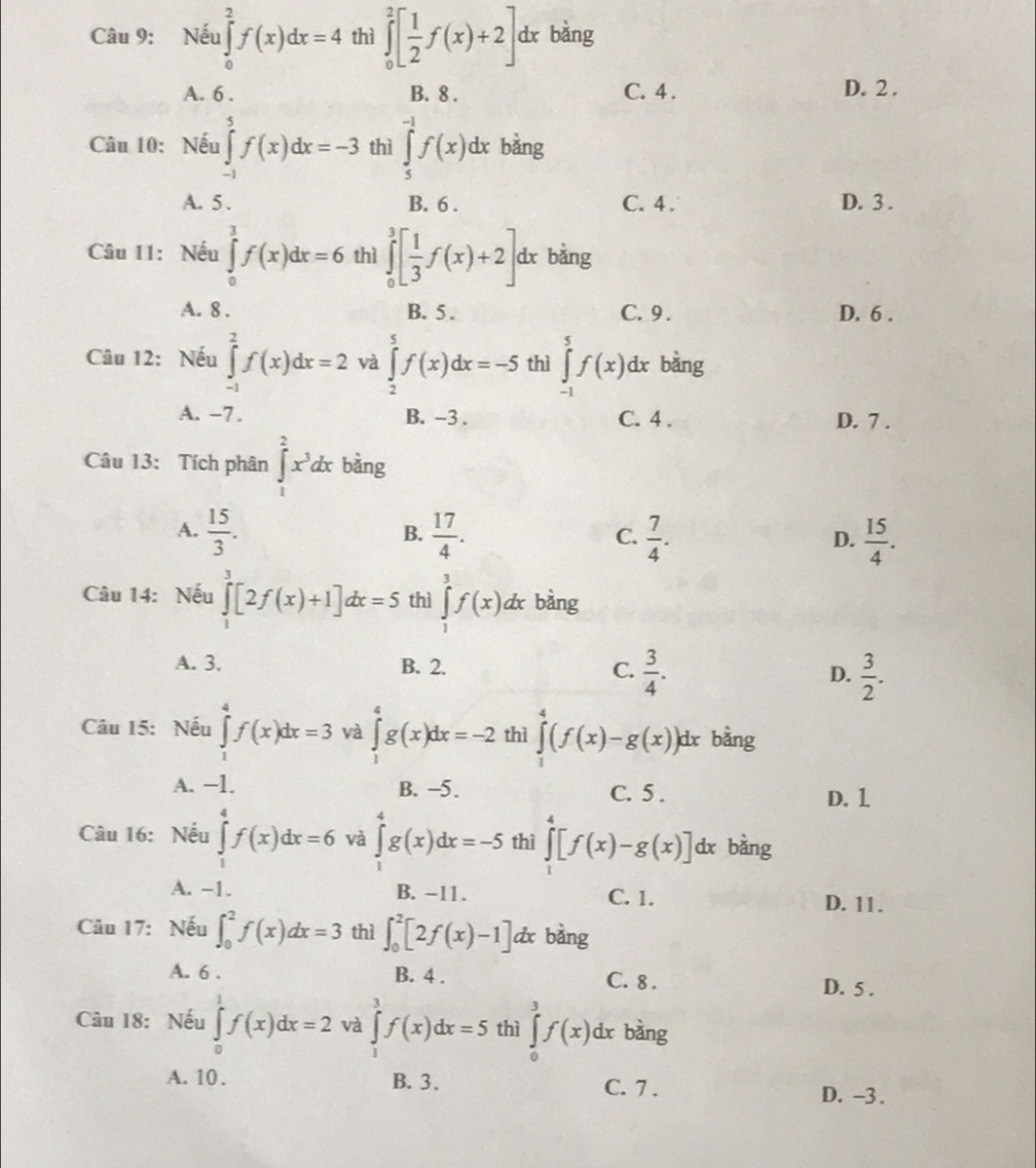 Nếu ∈tlimits _0^(2f(x)dx=4 thì ∈tlimits _0^2[frac 1)2f(x)+2] dx bàng
A. 6 . B. 8 . C. 4 . D. 2 .
Câu 10: Nếu ∈tlimits _(-1)^5f(x)dx=-3 thì ∈tlimits _5^((-1)f(x)dx bǎng
A. 5 . B. 6 . C. 4 . D. 3 .
Câu 11: Nếu ∈tlimits _0^3f(x)dx=6 thì ∈tlimits _0^3[frac 1)3f(x)+2] dx bằng
A. 8 . B. 5 . C. 9 . D. 6 .
Câu 12: Nếu ∈tlimits _(-1)^2f(x)dx=2 và ∈tlimits _2^(5f(x)dx=-5 thì ∈tlimits _(-1)^5f(x)d x bằng
A. −7 . B. -3 . C. 4 . D. 7 .
Câu 13: Tích phân ∈tlimits _1^2x^3)dx bàng
A.  15/3 .  17/4 .  7/4 .  15/4 .
B.
C.
D.
Câu 14: Nếu ∈tlimits _1^(3[2f(x)+1]dx=5 thì ∈tlimits _1^3f(x)dx bàng
A. 3, B. 2. C. frac 3)4. D.  3/2 .
âu 15: Nếu ∈tlimits _1^4f(x)dx=3 và ∈tlimits _1^4g(x)dx=-2 thì ∈tlimits _0^4(f(x)-g(x)) dx bằng
A. −1. B. -5. C. 5 . D. 1
Câu 16: Nếu ∈tlimits _1^4f(x)dx=6 và ∈tlimits _1^4g(x)dx=-5 thì ∈tlimits _1^4[f(x)-g(x)] dx bàng
A. -1. B. -11. C. 1. D. 11.
Câu 17: Nếu ∈t _0^2f(x)dx=3 thì ∈t _0^2[2f(x)-1] dx bàng
A. 6 . B. 4 . C. 8 . D. 5 .
Câu 18: Nếu ∈tlimits _0^1f(x)dx=2 và ∈tlimits _1^3f(x)dx=5 thì ∈tlimits _0^3f(x)dx bàng
A. 10. B. 3. C. 7 . D. -3 .