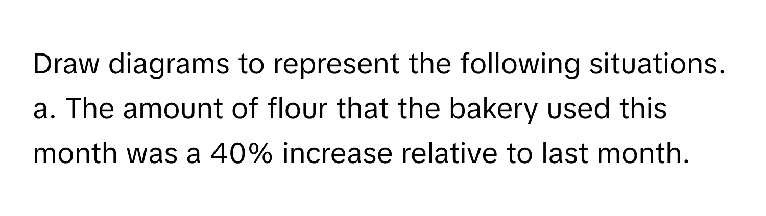 Draw diagrams to represent the following situations.

a. The amount of flour that the bakery used this month was a 40% increase relative to last month.