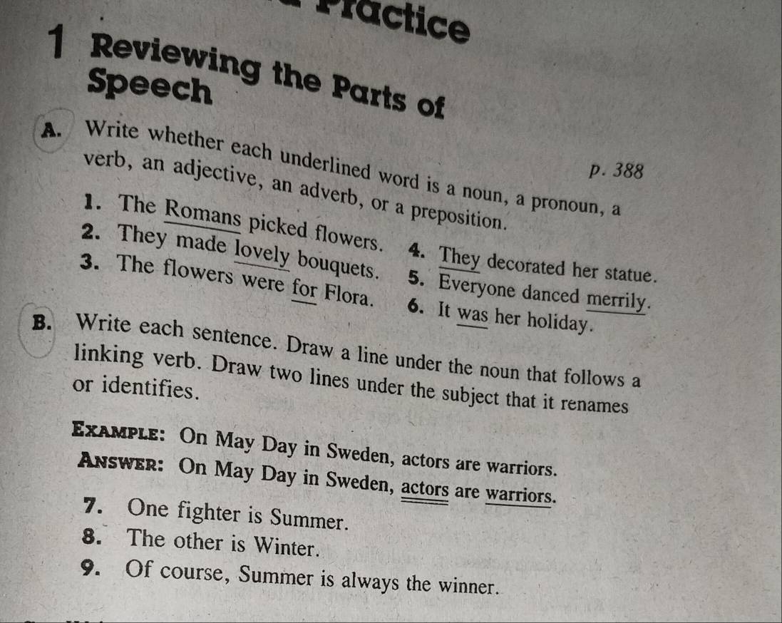 Practice 
1 Reviewing the Parts of 
Speech 
A. Write whether each underlined word is a noun, a pronoun, a p. 388
verb, an adjective, an adverb, or a preposition. 
1. The Romans picked flowers. 4. They decorated her statue. 
2. They made lovely bouquets. 5. Everyone danced merrily. 
3. The flowers were for Flora. 6. It was her holiday. 
B. Write each sentence. Draw a line under the noun that follows a 
linking verb. Draw two lines under the subject that it renames 
or identifies. 
ExaMple: On May Day in Sweden, actors are warriors. 
Answer: On May Day in Sweden, actors are warriors. 
7. One fighter is Summer. 
8. The other is Winter. 
9. Of course, Summer is always the winner.