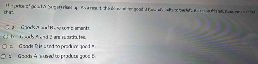 The price of good A (sugar) rises up. As a result, the demand for good B (biscuit) shifts to the left. Based on this situation, we can infer
that:
a. Goods A and B are complements.
b. Goods A and B are substitutes.
c. Goods B is used to produce good A.
d. Goods A is used to produce good B.