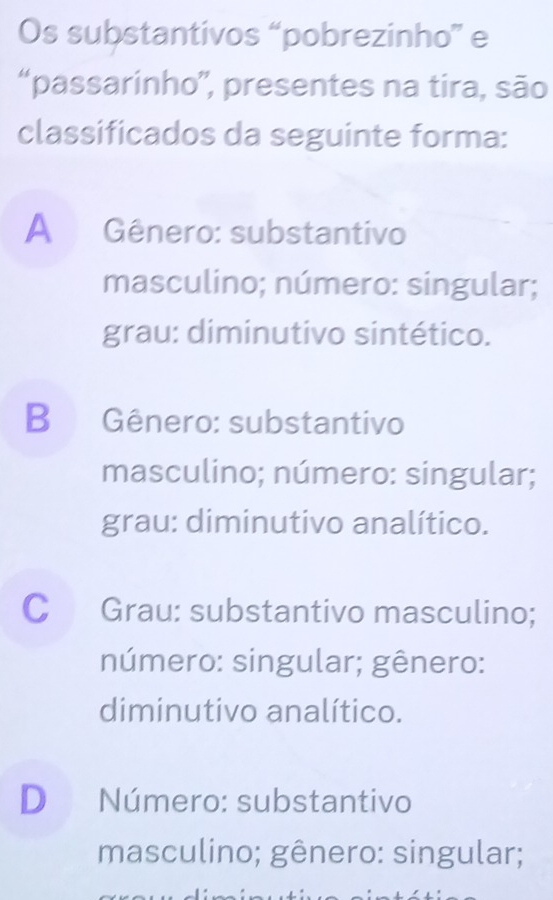 Os substantivos “pobrezinho” e
“passarinho”, presentes na tira, são
classificados da seguinte forma:
A Gênero: substantivo
masculino; número: singular;
grau: diminutivo sintético.
B Gênero: substantivo
masculino; número: singular;
grau: diminutivo analítico.
C Grau: substantivo masculino;
número: singular; gênero:
diminutivo analítico.
D Número: substantivo
masculino; gênero: singular;