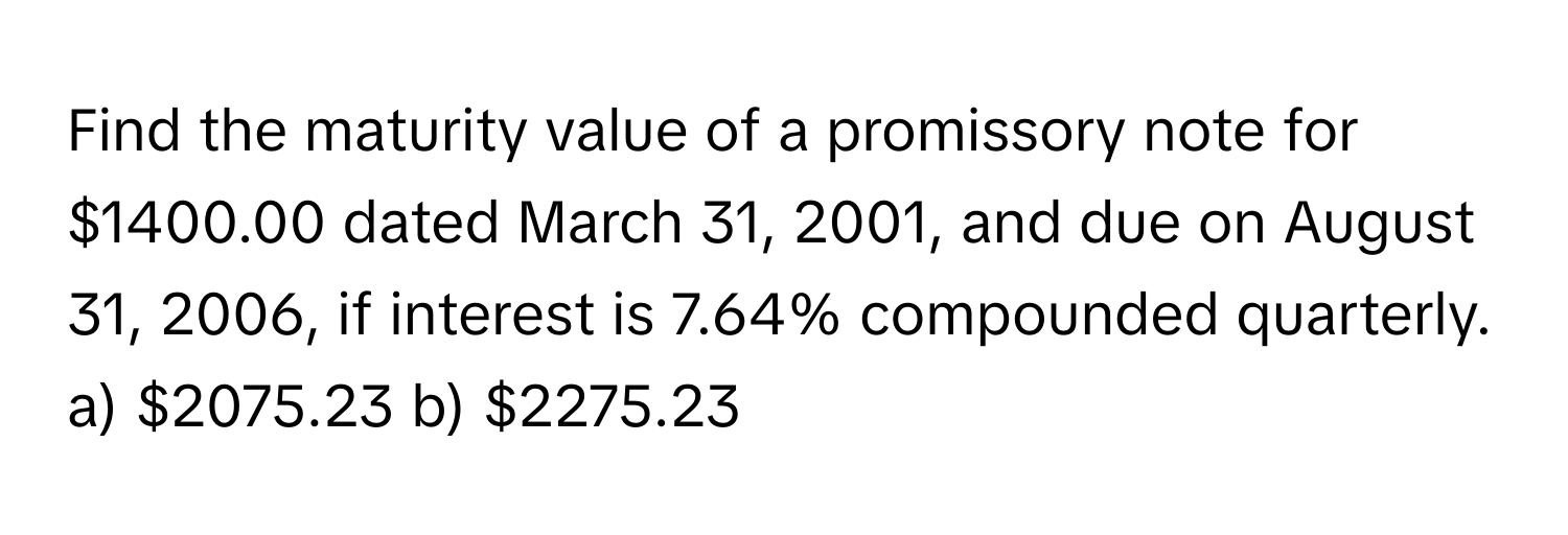 Find the maturity value of a promissory note for $1400.00 dated March 31, 2001, and due on August 31, 2006, if interest is 7.64% compounded quarterly.
a) $2075.23 b) $2275.23