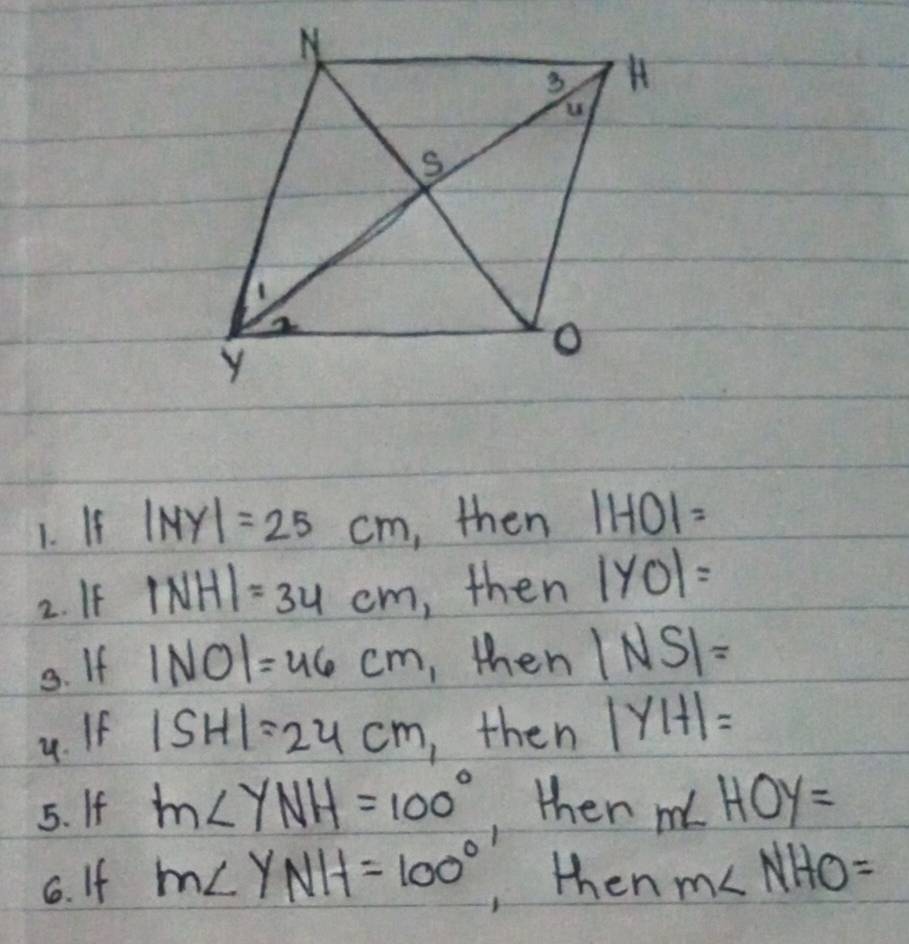 If |MY|=25cm ,then 1HOI=
2. If |NH|=34cm , then |y_0|=
3. If 1NO1=46cm ,then |NS|=
4. If |SH|=24cm , then |y|+1=
5. If m∠ YNH=100° , then m∠ HOY=
6. If M∠ YNH=100° , then m∠ NHO=