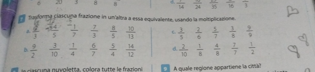 d.  7/14 
6 20 3 8 8  10/24   2J/35  frac 16 frac 3
Trasforma ciascuna frazione in un'altra a essa equivalente, usando la moltiplicazione.
a. frac overline a3  54/5  frac ^-17  7/3   8/5   10/13  C.  3/5   2/6   5/7   3/8   9/9 
b.  9/2   3/10   1/4   6/7   5/4   14/12   2/10   1/8   4/8   7/7   1/2 
d.
In ciascuna nuvoletta, colora tutte le frazioni 9 A quale regione appartiene la città?