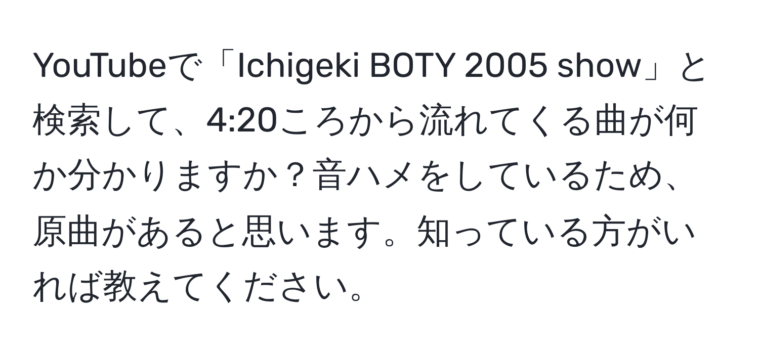 YouTubeで「Ichigeki BOTY 2005 show」と検索して、4:20ころから流れてくる曲が何か分かりますか？音ハメをしているため、原曲があると思います。知っている方がいれば教えてください。