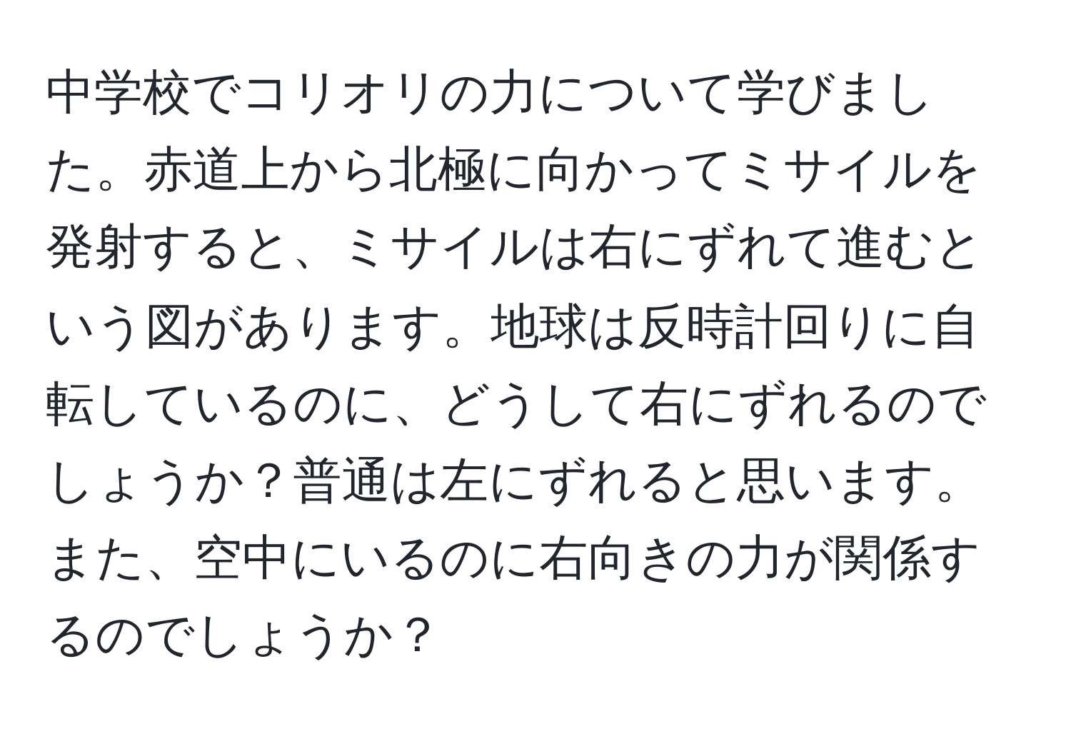 中学校でコリオリの力について学びました。赤道上から北極に向かってミサイルを発射すると、ミサイルは右にずれて進むという図があります。地球は反時計回りに自転しているのに、どうして右にずれるのでしょうか？普通は左にずれると思います。また、空中にいるのに右向きの力が関係するのでしょうか？