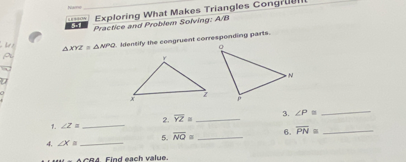 Name 
LESSON Exploring What Makes Triangles Congruent 
5-1 Practice and Problem Solving: A/B
△ XYZ≌ △ NPQ Identify the congruent corresponding parts. 
2. overline YZ≌ _ 
3. ∠ P≌
_ 
1. ∠ Z≌ _ 
5. overline NQ≌ _ 
6. overline PN≌ _ 
4. ∠ X≌ _ 
A CRA Find each value.