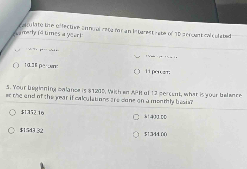 calculate the effective annual rate for an interest rate of 10 percent calculated
quarterly (4 times a year):
10.38 percent
11 percent
5. Your beginning balance is $1200. With an APR of 12 percent, what is your balance
at the end of the year if calculations are done on a monthly basis?
$1352.16
$1400.00
$1543.32 $1344.00