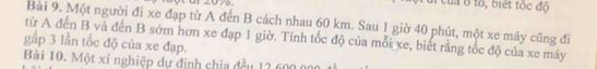 ur 2070, a của ở tổ, biết tốc độ 
Bài 9. Một người đi xe đạp từ A đến B cách nhau 60 km. Sau 1 giờ 40 phút, một xe máy cũng đĩ 
gấp 3 lần tốc độ của xe đạp. từ A đến B và đến B sớm hơn xe đạp 1 giờ. Tính tốc độ của mỗi xe, biết rằng tốc độ của xe máy 
Bài 10. Một xí nghiệp dự định chia đều 13 600 00