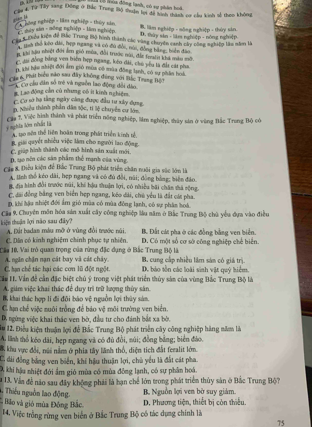 D. khí hụ
là có mùa đông lạnh, có sự phân hoá.
Câu 4. Từ Tây sang Đông ở Bắc Trung Bộ thuận lợi để hình thành cơ cấu kinh tế theo không
gian là
An hông nghiệp - lâm nghiệp - thủy sản. B. lâm nghiệp - nông nghiệp - thủy sản.
C. thùy sản - nông nghiệp - lâm nghiệp. D. thủy sản - lâm nghiệp - nông nghiệp.
Cầu 5. Điều kiện để Bắc Trung Bộ hình thành các vùng chuyên canh cây công nghiệp lâu năm là
A. lãnh thổ kéo dài, hẹp ngang và có đủ đồi, núi, đồng bằng; biển đảo.
B. khí hậu nhiệt đới ẩm gió mùa, đồi trước núi, đất feralit khá màu mỡ.
C. dài đồng bằng ven biển hẹp ngang, kéo dài, chủ yếu là đất cát pha.
D. khí hậu nhiệt đới ẩm gió mùa có mùa đông lạnh, có sự phân hoá.
Câu 6. Phát biểu nào sau đây không đúng với Bắc Trung Bộ?
A. Cơ cấu dân số trẻ và nguồn lao động dồi dào.
B. Lao động cần cù nhưng có ít kinh nghiệm.
C. Cơ sở hạ tầng ngày càng được đầu tư xây dựng.
D. Nhiều thành phần dân tộc, tỉ lệ chuyền cư lớn.
Cầu 7. Việc hình thành và phát triển nông nghiệp, lâm nghiệp, thủy sản ở vùng Bắc Trung Bộ có
ý nghĩa lớn nhất là
A. tạo nên thế liên hoàn trong phát triển kinh tế.
B. giải quyết nhiều việc làm cho người lao động.
C. giúp hình thành các mô hình sản xuất mới.
D. tạo nên các sản phẩm thế mạnh của vùng.
Câu 8. Điều kiện để Bắc Trung Bộ phát triển chăn nuôi gia súc lớn là
A. lãnh thổ kéo dài, hẹp ngang và có đủ đồi, núi; đồng bằng; biển đảo.
B. địa hình đồi trước núi, khí hậu thuận lợi, có nhiều bãi chăn thả rộng.
C. dải đồng bằng ven biển hẹp ngang, kéo dài, chủ yếu là đất cát pha.
D. khí hậu nhiệt đới ẩm gió mùa có mùa đông lạnh, có sự phân hoá.
Câu 9. Chuyên môn hóa sản xuất cây công nghiệp lâu năm ở Bắc Trung Bộ chủ yếu dựa vào điều
kiện thuận lợi nào sau đây?
A. Đất badan màu mỡ ở vùng đồi trước núi. B. Đất cát pha ở các đồng bằng ven biển.
C. Dân có kinh nghiệm chinh phục tự nhiên. D. Có một số cơ sở công nghiệp chế biển.
Câu 10. Vai trò quan trọng của rừng đặc dụng ở Bắc Trung Bộ là
A. ngăn chặn nạn cát bay và cát chảy.  B. cung cấp nhiều lâm sản có giá trị.
C. hạn chế tác hại các cơn lũ đột ngột. D. bảo tồn các loài sinh vật quý hiếm.
Cầu 11. Vấn đề cần đặc biệt chú ý trong việt phát triển thủy sản của vùng Bắc Trung Bộ là
A. giảm việc khai thác để duy trì trữ lượng thủy sản.
B. khai thác hợp lí đi đôi bảo vệ nguồn lợi thủy sản.
C. hạn chế việc nuôi trồng để bảo vệ môi trường ven biển.
D. ngừng việc khai thác ven bờ, đầu tư cho đánh bắt xa bờ.
ầu 12. Điều kiện thuận lợi để Bắc Trung Bộ phát triển cây công nghiệp hàng năm là
A. lãnh thổ kéo dài, hẹp ngang và có đủ đồi, núi; đồng bằng; biển đảo.
B. khu vực đồi, núi nằm ở phía tây lãnh thổ, diện tích đất feralit lớn.
C. dải đồng bằng ven biển, khí hậu thuận lợi, chủ yếu là đất cát pha.
D. khí hậu nhiệt đới ẩm gió mùa có mùa đông lạnh, có sự phân hoá.
Su 13. Vấn đề nào sau đây khộng phải là hạn chế lớn trong phát triển thủy sản ở Bắc Trung Bộ?
A. Thiếu nguồn lao động.
B. Nguồn lợi ven bờ suy giảm.
C. Bão và gió mùa Đông Bắc.  D. Phương tiện, thiết bị còn thiếu.
14. Việc trồng rừng ven biển ở Bắc Trung Bộ có tác dụng chính là
75