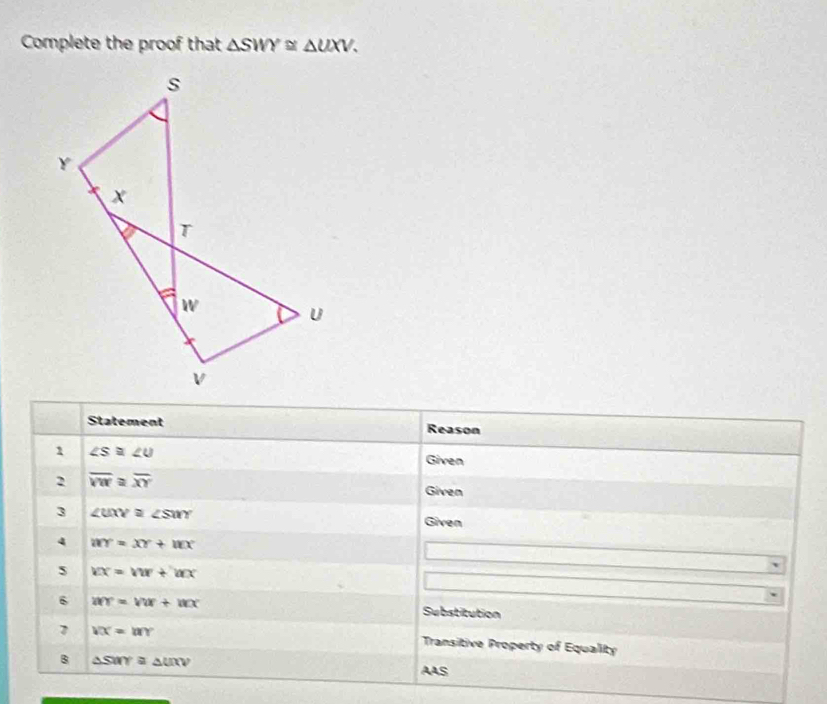 Complete the proof that △ SWY≌ △ UXV. 
Statement Reason 
1 ∠ S≌ ∠ U
Given 
2 overline VW≌ overline XY
Given 
3 ∠ UXY≌ ∠ SWY
Given 
4 WY=XY+WX
s VX=VW+bCX
6 wr=vw+ux Substitution 
7 VX=WYY
Transitive Property of Equality 
B △ SWY≌ △ UXV
AAS