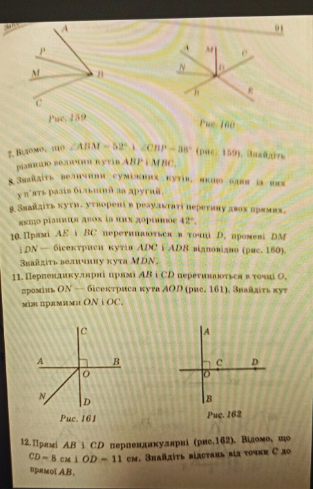 Pue. 160
7, Βίдомо, πо ∠ ABM=52°,∠ CBP=38°(pae,159) , 3nañgirs
ріаниио велоои кутίв ABPYMBC.
8.3πайπίτь величини сумікиих кутίв, вкио одвв іа вах
у π’ять разів бгльинй аа другий.
9. Звайдίτь κуτиδ уτворенίв реаульτатί переτину двοх нрямих.
ях‰о рίаниця двοх ⅰв ππх дοрίнος 42°.
10. Прлмi AEiBC перетинаються в тοчц D. промев DM
i DN — бісекτриси кутіи ΑDC i ADΒ відповідно (рис. 160).
Sвайдіτь велнчнну кута MDN,
11. Перлендикуллрні ирямі ΑΒ i СD переτинаюτься вτочні Ο,
лромінь ΟΝ — бісектриса кута ΑO (рие. 161), Знайлτь кут
мiж прямими ON i OC.
C
A
A B
C D
o
N
D
B
Puc. 161 Puc. 162
12. Πрямί AB|CD Ο πерπенднкуллрні (рис.162). Відомо, но
CD=8cu1OD=11 cм. Знайдίτь відстαнь вія τοчκи С до
врямоl AB.