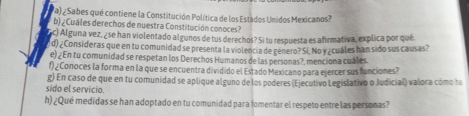 la) ¿Sabes qué contiene la Constitución Política de los Estados Unidos Mexicanos? 
b) ¿Cuáles derechos de nuestra Constitución conoces? 
nc) Alguna vez, ¿se han violentado algunos de tus derechos? Si tu respuesta es afirmativa, explica por qué. 
d) ¿Consideras que en tu comunidad se presenta la violencia de género? Si, No y ¿cuáles han sido sus causas? 
e) ¿En tu comunidad se respetan los Derechos Humanos de las personas?, menciona cuáles. 
f) ¿Conoces la forma en la que se encuentra dividido el Estado Mexicano para ejercer sus funciones? 
g) En caso de que en tu comunidad se aplique alguno de los poderes (Ejecutivo Legislativo o Judicial) valora cómo ha 
sido el servicio. 
h) ¿Qué medidas se han adoptado en tu comunidad para fomentar el respeto entre las personas?