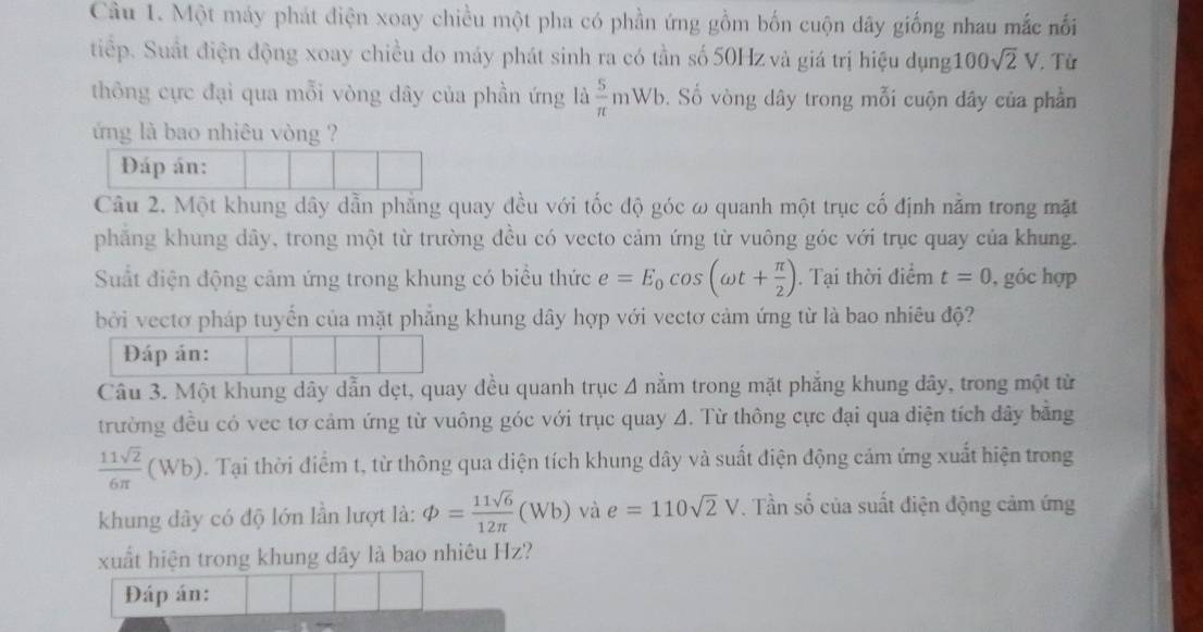 Một máy phát điện xoay chiều một pha có phần ứng gồm bốn cuộn dây giống nhau mắc nối
tiếp. Suất điện động xoay chiều do máy phát sinh ra có tần số 50Hz và giá trị hiệu dụng 100sqrt(2)V Từ
thông cực đại qua mỗi vòng dây của phần ứng là  5/π  mWb v. Số vòng dây trong mỗi cuộn dây của phần
ứng là bao nhiêu vòng ?
Đáp án:
Câu 2. Một khung dây dẫn phẳng quay đều với tốc độ góc ω quanh một trục cố định nằm trong mặt
phẳng khung dây, trong một từ trường đều có vecto cảm ứng từ vuông góc với trục quay của khung.
Suất điện động cảm ứng trong khung có biểu thức e=E_0cos (omega t+ π /2 ). Tại thời điểm t=0 , góc hợp
bởi vectơ pháp tuyển của mặt phẳng khung dây hợp với vectơ cảm ứng từ là bao nhiêu độ?
Đáp án:
Câu 3. Một khung dây dẫn dẹt, quay đều quanh trục 4 nằm trong mặt phẳng khung đây, trong một từ
trường đều có vec tơ cảm ứng từ vuông góc với trục quay A. Từ thông cực đại qua diện tích dây bằng
 11sqrt(2)/6π  (Wb). Tại thời điểm t, từ thông qua diện tích khung dây và suất điện động cảm ứng xuất hiện trong
khung dây có độ lớn lần lượt là: phi = 11sqrt(6)/12π  (Wb) và e=110sqrt(2)V. Tần số của suất điện động cảm ứng
xuất hiện trong khung dây là bao nhiêu Hz?
Đáp án: