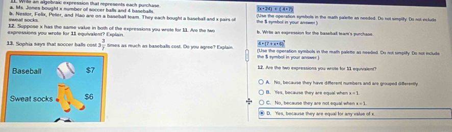 1L Wrile an algebraic expression that represents each purchase. (x· 24)+(4· 7)
a. Ms. Jones bought x number of soccer balls and 4 baseballs.
b. Nestor, Felix, Peter, and Hao are on a baseball team. They each bought a baseball and x pairs of (Use the operation symbols in the math palette as needed. Do not simplify. Do not include
sweat socks.
the $ symbol in your answer.)
12. Suppose x has the same value in both of the expressions you wrote for 11. Are the two b. Write an expression for the baseball team's purchase.
expressions you wrote for 11 equivalent? Explain.
4· (7+x· 6)
13. Sophia says that soccer balls cost 3 3/7  times as much as baseballs cost. Do you agree? Explain. (Use the operation symbols in the math palette as needed. Do not simplify. Do not include
the $ symbol in your answer.)
12. Are the two expressions you wrote for 11 equivalent?
A. No, because they have different numbers and are grouped differently
B. Yes, because they are equal when x=1.
C. No, because they are not equal when x=1.
D. Yes, because they are equal for any value of x