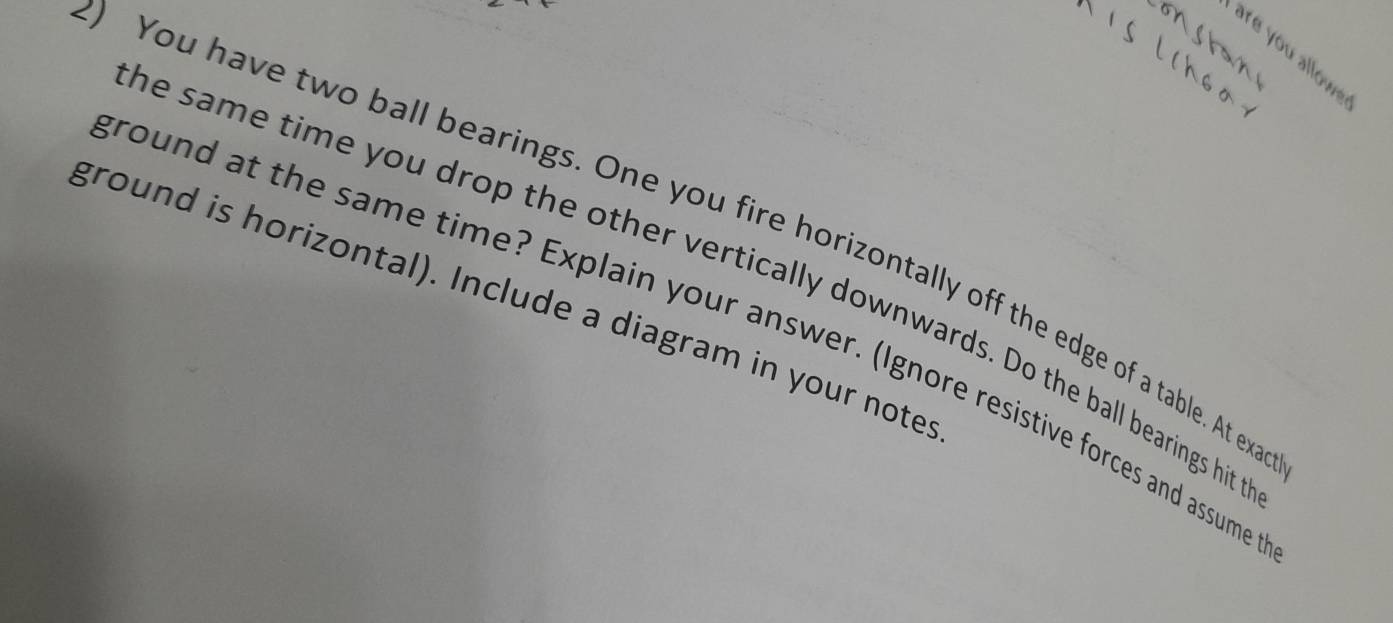 You have two ball bearings. One you fire horizontally off the edge of a table. At ex 
he same time you drop the other vertically downwards. Do the ball bearings hit 
ground is horizontal). Include a diagram in your notes 
round at the same time? Explain your answer. (Ignore resistive forces and assume