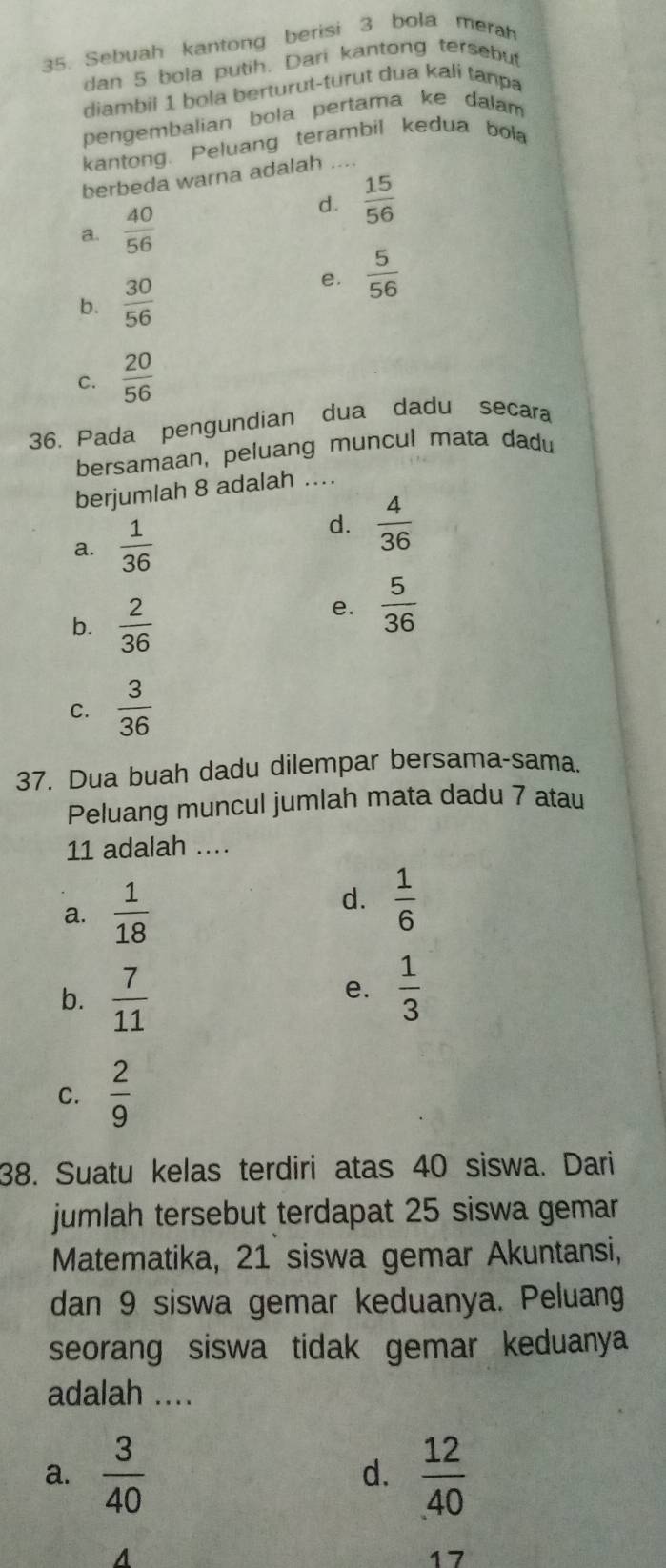 Sebuah kantong berisi 3 bola merah
dan 5 bola putih. Dari kantong tersebut
diambii 1 bola berturut-turut dua kali tanpa
pengembalian bola pertama ke dalam
kantong. Peluang terambil kedua bola
berbeda warna adalah ...
d.  15/56 
a.  40/56 
b.  30/56 
e.  5/56 
C.  20/56 
36. Pada pengundian dua dadu secara
bersamaan, peluang muncul mata dadu
berjumlah 8 adalah ..
a.  1/36 
d.  4/36 
b.  2/36 
e.  5/36 
C.  3/36 
37. Dua buah dadu dilempar bersama-sama.
Peluang muncul jumlah mata dadu 7 atau
11 adalah ..
a.  1/18 
d.  1/6 
b.  7/11 
e.  1/3 
C.  2/9 
38. Suatu kelas terdiri atas 40 siswa. Dari
jumlah tersebut terdapat 25 siswa gemar
Matematika, 21 siswa gemar Akuntansi,
dan 9 siswa gemar keduanya. Peluang
seorang siswa tidak gemar keduanya
adalah ....
a.  3/40  d.  12/40 
17