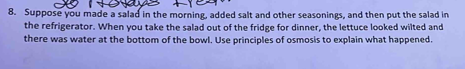 Suppose you made a salad in the morning, added salt and other seasonings, and then put the salad in 
the refrigerator. When you take the salad out of the fridge for dinner, the lettuce looked wilted and 
there was water at the bottom of the bowl. Use principles of osmosis to explain what happened.