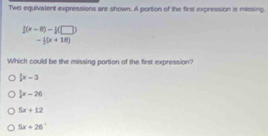 Two equivalent expressions are shown. A portion of the first expression is missing.
 3/2 (x-8)- 1/2 (□ )
- 1/2 (x+18)
Which could be the missing portion of the first expression?
 x-3
 5/3 x-26
5x+12
5x+26°