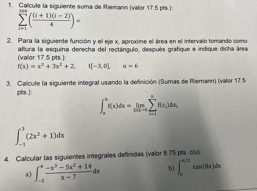 Calcule la siguiente suma de Riemann (valor 17.5 pts.):
sumlimits _(i=1)^(300)( ((i+1)(i-2))/4 )=
2. Para la siguiente función y el eje x, aproxime el área en el intervalo tomando como 
altura la esquina derecha del rectángulo, después grafique e indique dicha área 
(valor 17.5 pts.):
f(x)=x^3+3x^2+2, I[-3,0], ^ beginpmatrix □ ,□ ) n=6
3. Calcule la siguiente integral usando la definición (Sumas de Riemann) (valor 17.5 
pts.):
∈t _a^(bf(x)dx=limlimits _|△ |to 0)sumlimits _(i=1)^nf(c_i)△ x_i
∈t _(-1)^3(2x^2+1)dx
4. Calcular las siguientes integrales definidas (valor 8.75 pts. c/u): 
a) ∈t _(-2)^4 (-x^3-5x^2+14)/x-7 dx b) ∈t _0^(π /2)tan (8x)dx