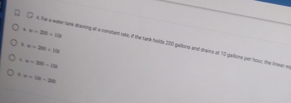 1 w=200+10t
4. For a water tank draining at a constant rate, if the tank holds 200 gallons and drains at 10 gallons per hour, the linear e
2 w=200* 10t
c w=200-10t
d w=10t-200