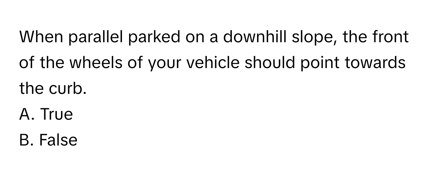 When parallel parked on a downhill slope, the front of the wheels of your vehicle should point towards the curb.

A. True 
B. False