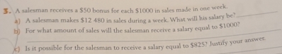 3。 A salesman receives a $50 bonus for each $1000 in sales made in one week._ 
à) A salesman makes $12 480 in sales during a week. What will his salary be? 
b) For what amount of sales will the salesman receive a salary equal to $1000? 
) Is it possible for the salesman to receive a salary equal to $825? Justify your answer.