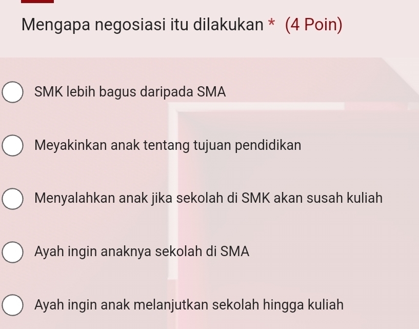 Mengapa negosiasi itu dilakukan * (4 Poin)
SMK lebih bagus daripada SMA
Meyakinkan anak tentang tujuan pendidikan
Menyalahkan anak jika sekolah di SMK akan susah kuliah
Ayah ingin anaknya sekolah di SMA
Ayah ingin anak melanjutkan sekolah hingga kuliah