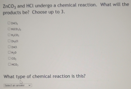 ZnCO_3 and HCl undergo a chemical reaction. What will the
products be? Choose up to 3.
ZnCl_2
H(CO_3)_2
H_2CO_3
Zn_2Cl
ZnCl
H_2O
CO_2
HCO_3
What type of chemical reaction is this?
Select an answer