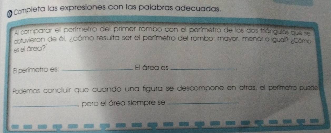 Completa las expresiones con las palabras adecuadas. 
Al comparar el perímetro del primer rombo con el perímetro de los dos triángulos que se 
obtuvieron de él, ¿cómo resulta ser el perímetro del rombo: mayor, menor o igual? ¿Cómo 
es el área?` 
El perímetro es: _El área es_ 
Podemos concluir que cuando una figura se descompone en otras, el perímetro puede 
_, pero el área siempre se_