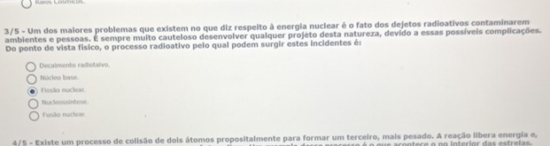 3/5 - Um dos maiores problemas que existem no que diz respeito à energia nuclear é o fato dos dejetos radioativos contaminarem
ambientes e pessoas. É sempre muito cauteloso desenvolver qualquer projeto desta natureza, devido a essas possíveis complicações.
Do ponto de vista físico, o processo radioativo pelo qual podem surgir estes incidentes é:
Decalmento radiotalvo.
Núcleo base.
Fissão nuclear.
Nucleassintese.
Fusão nuclear
4/5 - Existe um processo de colisão de dois átomos propositalmente para formar um terceiro, mais pesado. A reação libera energia e,