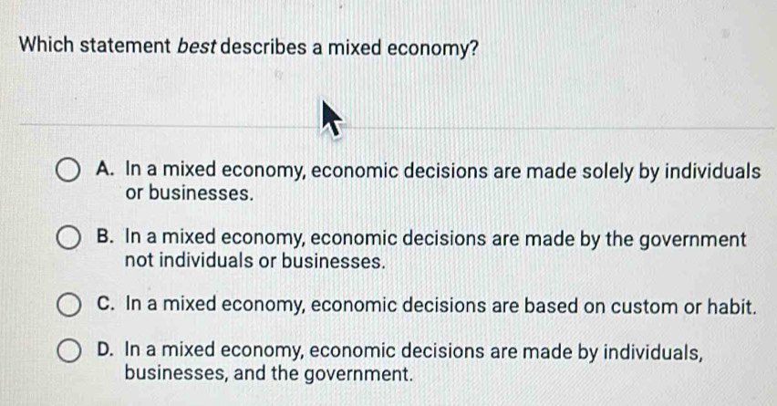 Which statement best describes a mixed economy?
A. In a mixed economy, economic decisions are made solely by individuals
or businesses.
B. In a mixed economy, economic decisions are made by the government
not individuals or businesses.
C. In a mixed economy, economic decisions are based on custom or habit.
D. In a mixed economy, economic decisions are made by individuals,
businesses, and the government.