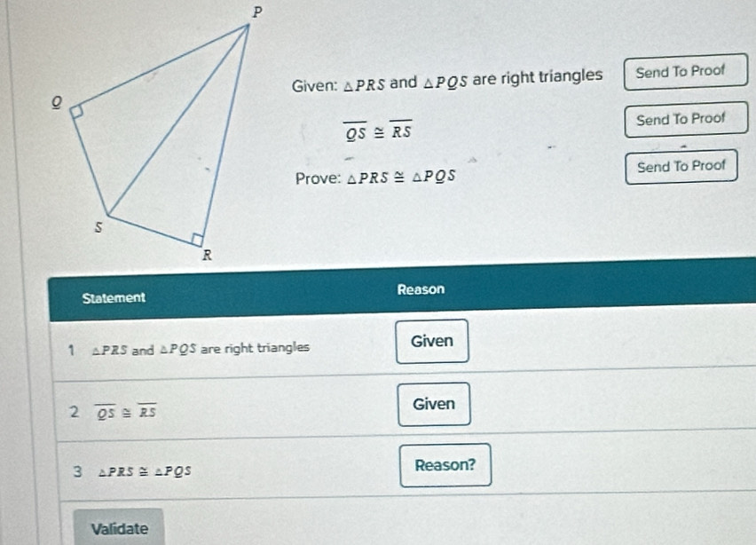 Given: △ PRS and △ PQS are right triangles 
Send To Proof
overline QS≌ overline RS Send To Proof^(Prove: △ PRS≌ △ PQS Send To Proof 
StatementReason 
1 △ PRS and △ PQS are right triangles Given 
2 overline QS)≌ overline RS
Given 
3 △ PRS≌ △ PQS
Reason? 
Validate